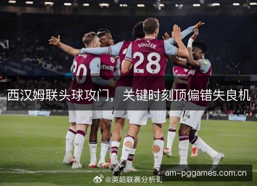 西汉姆联头球攻门,关键时刻顶偏错失良机 西汉姆联头球攻门,关键时刻顶偏错失良机